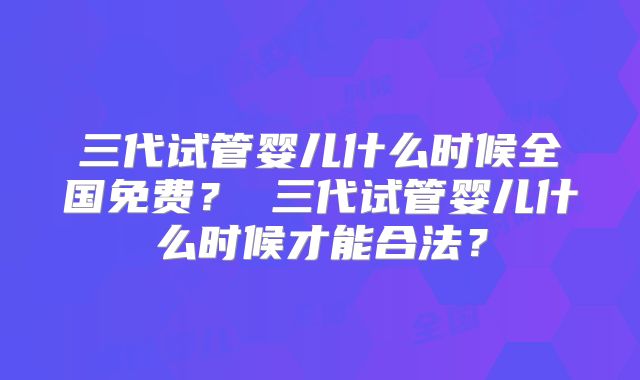 三代试管婴儿什么时候全国免费？ 三代试管婴儿什么时候才能合法？
