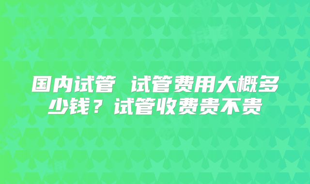 国内试管 试管费用大概多少钱？试管收费贵不贵