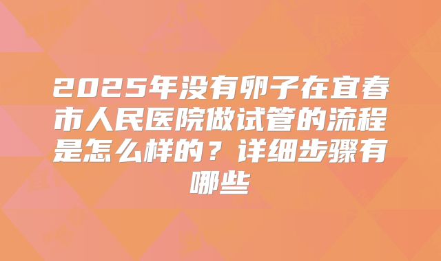 2025年没有卵子在宜春市人民医院做试管的流程是怎么样的？详细步骤有哪些