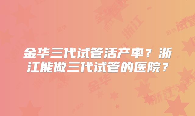 金华三代试管活产率?浙江能做三代试管的医院?