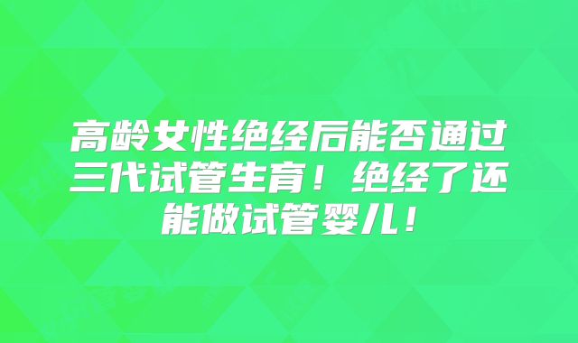 高龄女性绝经后能否通过三代试管生育！绝经了还能做试管婴儿！