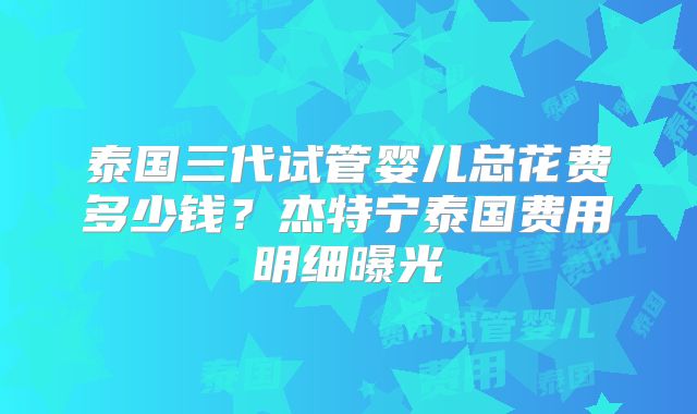 泰国三代试管婴儿总花费多少钱？杰特宁泰国费用明细曝光