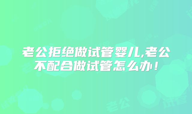 老公拒绝做试管婴儿,老公不配合做试管怎么办！