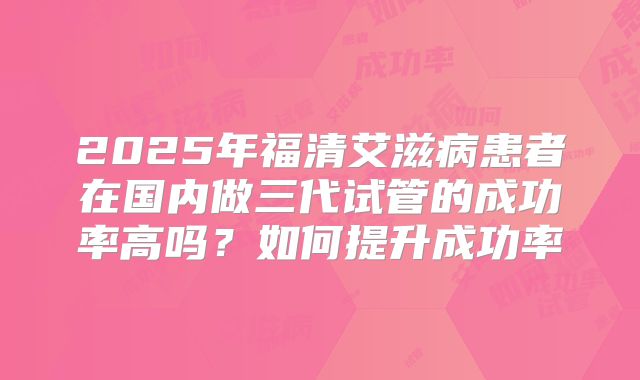 2025年福清艾滋病患者在国内做三代试管的成功率高吗？如何提升成功率