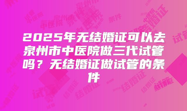 2025年无结婚证可以去泉州市中医院做三代试管吗？无结婚证做试管的条件