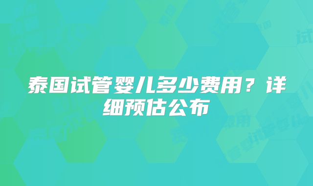 泰国试管婴儿多少费用?详细预估公布
