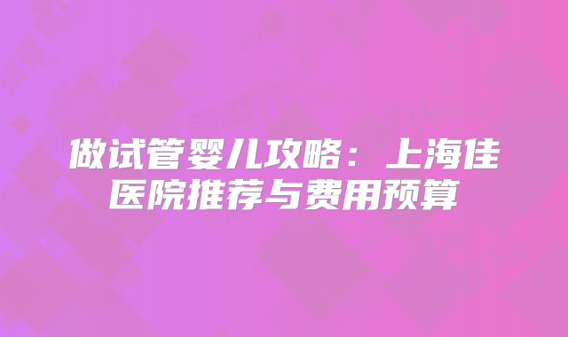 做试管婴儿攻略：上海佳医院推荐与费用预算