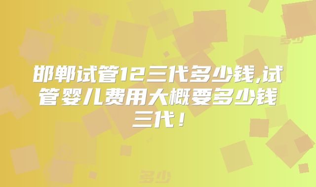 邯郸试管12三代多少钱,试管婴儿费用大概要多少钱三代!