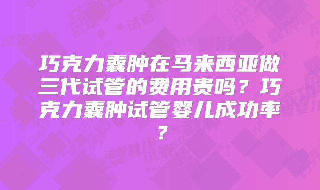 巧克力囊肿在马来西亚做三代试管的费用贵吗？巧克力囊肿试管婴儿成功率？