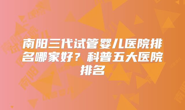 南阳三代试管婴儿医院排名哪家好？科普五大医院排名