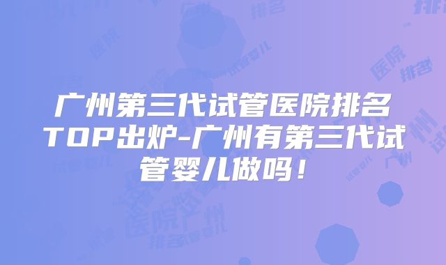 广州第三代试管医院排名TOP出炉-广州有第三代试管婴儿做吗！