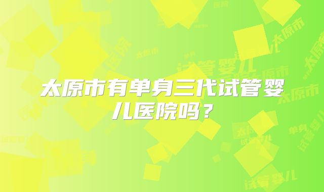 太原市有单身三代试管婴儿医院吗?