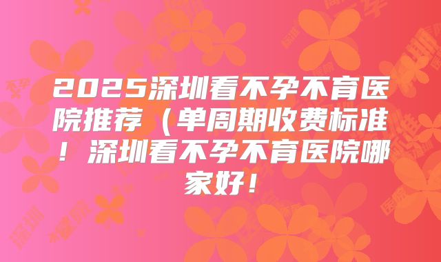 2025深圳看不孕不育医院推荐（单周期收费标准！深圳看不孕不育医院哪家好！