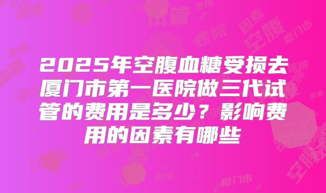 2025年空腹血糖受损去厦门市第一医院做三代试管的费用是多少？影响费用的因素有哪些