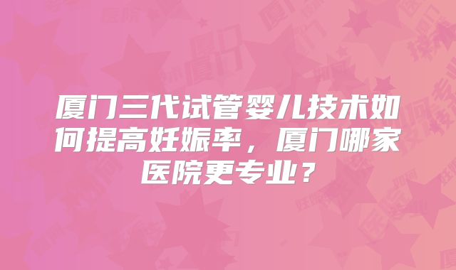 厦门三代试管婴儿技术如何提高妊娠率，厦门哪家医院更专业？
