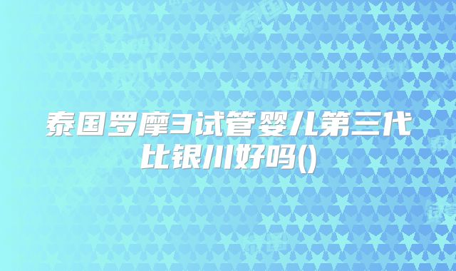 泰国罗摩3试管婴儿第三代比银川好吗()