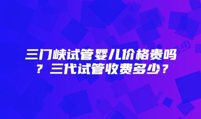 三门峡试管婴儿价格贵吗?三代试管收费多少?