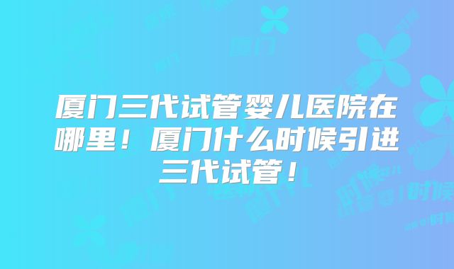 厦门三代试管婴儿医院在哪里！厦门什么时候引进三代试管！