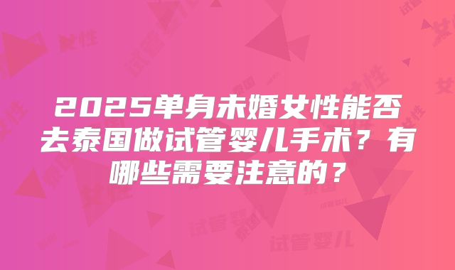 2025单身未婚女性能否去泰国做试管婴儿手术?有哪些需要注意的?