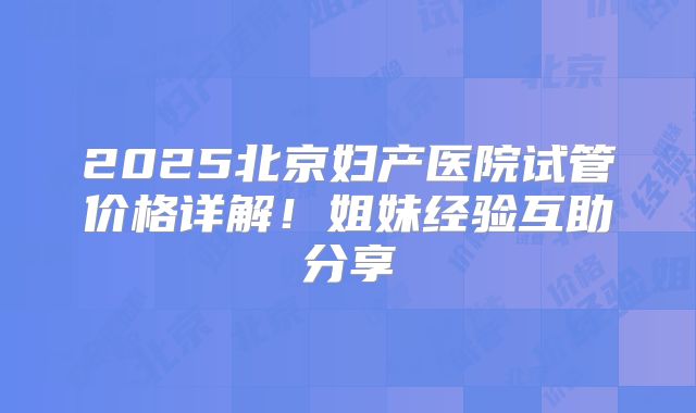 2025北京妇产医院试管价格详解！姐妹经验互助分享