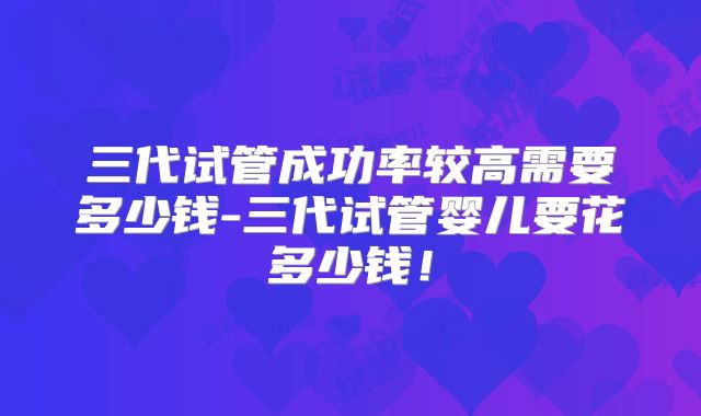 三代试管成功率较高需要多少钱-三代试管婴儿要花多少钱！