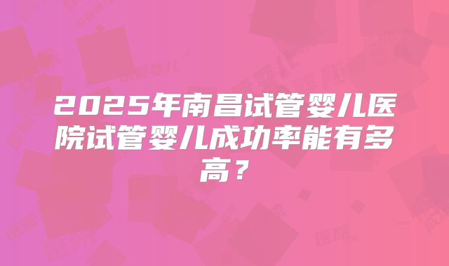 2025年南昌试管婴儿医院试管婴儿成功率能有多高？