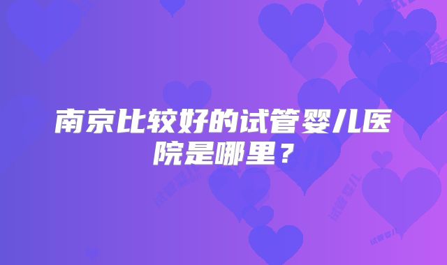 南京比较好的试管婴儿医院是哪里？