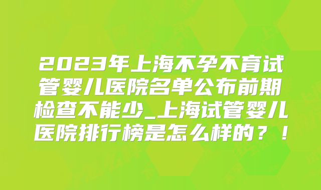 2023年上海不孕不育试管婴儿医院名单公布前期检查不能少_上海试管婴儿医院排行榜是怎么样的？！