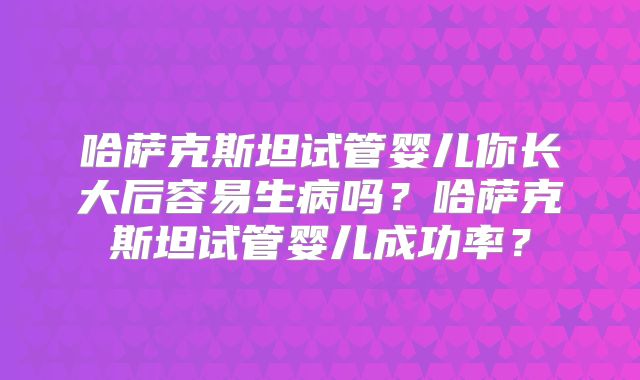 哈萨克斯坦试管婴儿你长大后容易生病吗？哈萨克斯坦试管婴儿成功率？