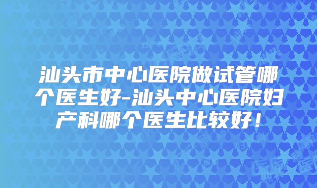 汕头市中心医院做试管哪个医生好-汕头中心医院妇产科哪个医生比较好！
