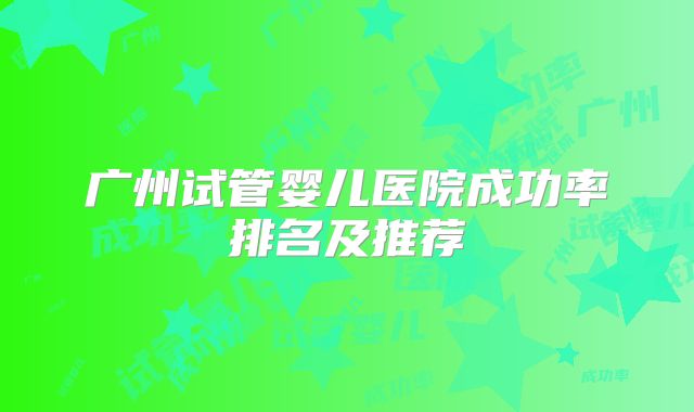 广州试管婴儿医院成功率排名及推荐