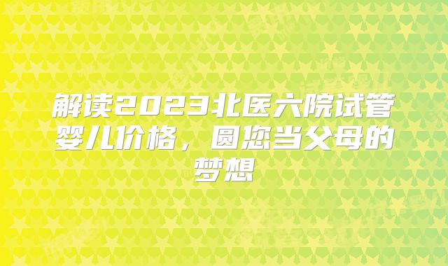 解读2023北医六院试管婴儿价格，圆您当父母的梦想