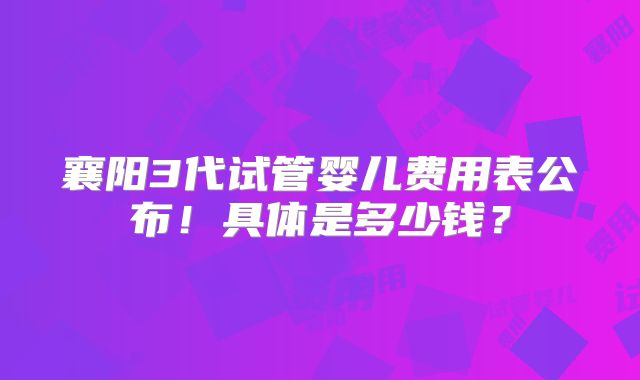 襄阳3代试管婴儿费用表公布！具体是多少钱？