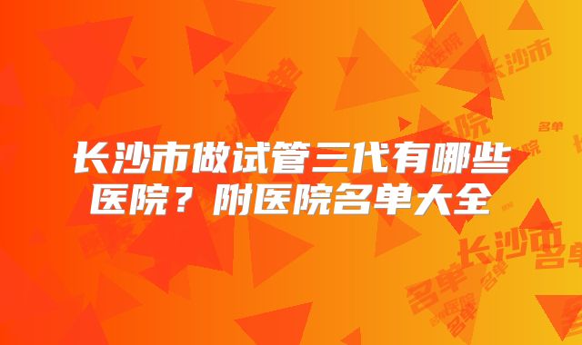 长沙市做试管三代有哪些医院？附医院名单大全