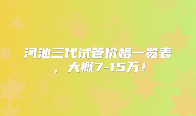 河池三代试管价格一览表，大概7-15万！