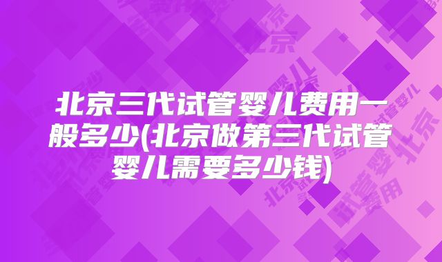 北京三代试管婴儿费用一般多少(北京做第三代试管婴儿需要多少钱)