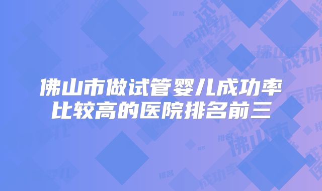 佛山市做试管婴儿成功率比较高的医院排名前三