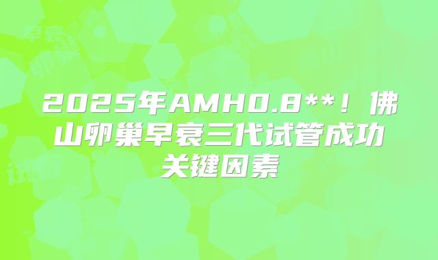 2025年AMH0.8**！佛山卵巢早衰三代试管成功关键因素