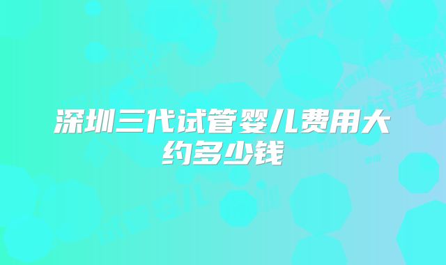 深圳三代试管婴儿费用大约多少钱
