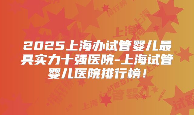 2025上海办试管婴儿最具实力十强医院-上海试管婴儿医院排行榜！