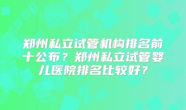 郑州私立试管机构排名前十公布？郑州私立试管婴儿医院排名比较好？