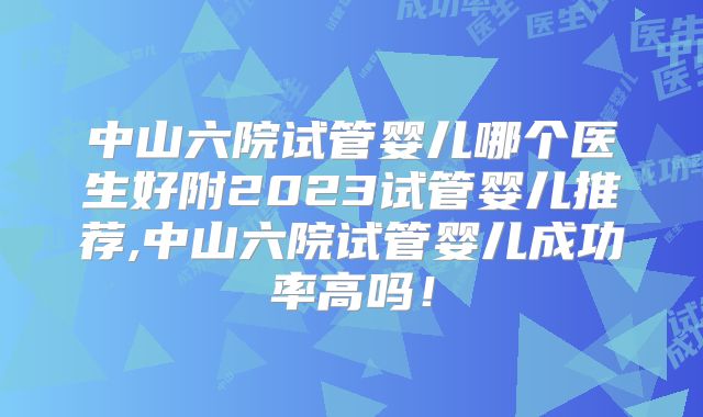 中山六院试管婴儿哪个医生好附2023试管婴儿推荐,中山六院试管婴儿成功率高吗！