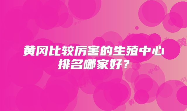 黄冈比较厉害的生殖中心排名哪家好？