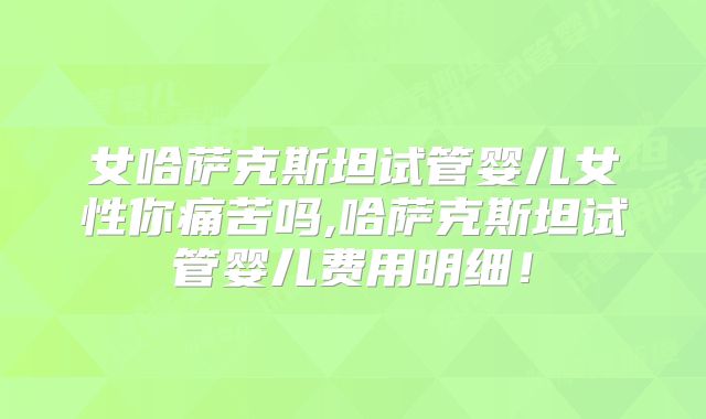 女哈萨克斯坦试管婴儿女性你痛苦吗,哈萨克斯坦试管婴儿费用明细！