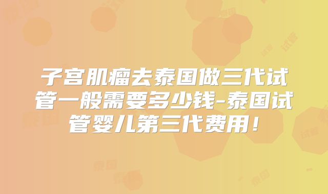 子宫肌瘤去泰国做三代试管一般需要多少钱-泰国试管婴儿第三代费用！