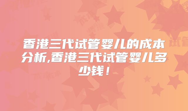 香港三代试管婴儿的成本分析,香港三代试管婴儿多少钱！