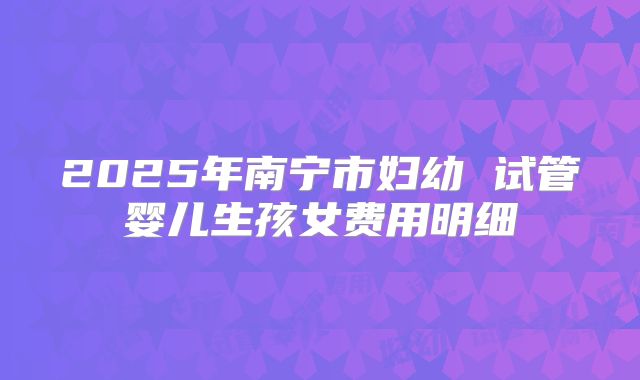 2025年南宁市妇幼 试管婴儿生孩女费用明细