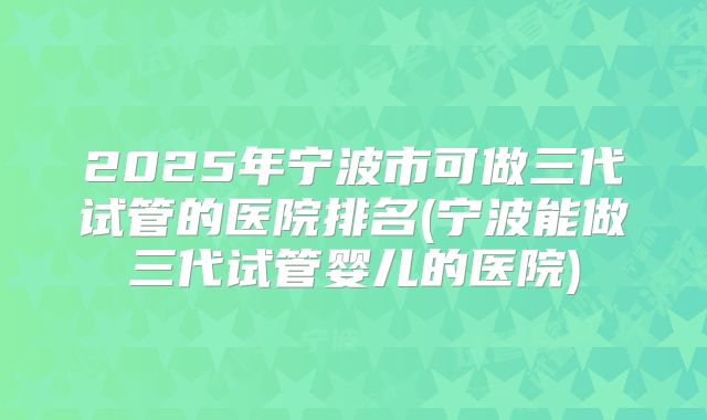 2025年宁波市可做三代试管的医院排名(宁波能做三代试管婴儿的医院)