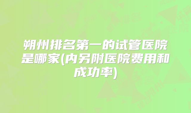 朔州排名第一的试管医院是哪家(内另附医院费用和成功率)