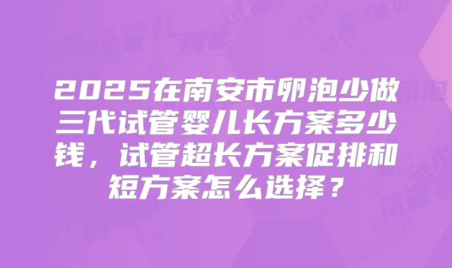 2025在南安市卵泡少做三代试管婴儿长方案多少钱，试管超长方案促排和短方案怎么选择？